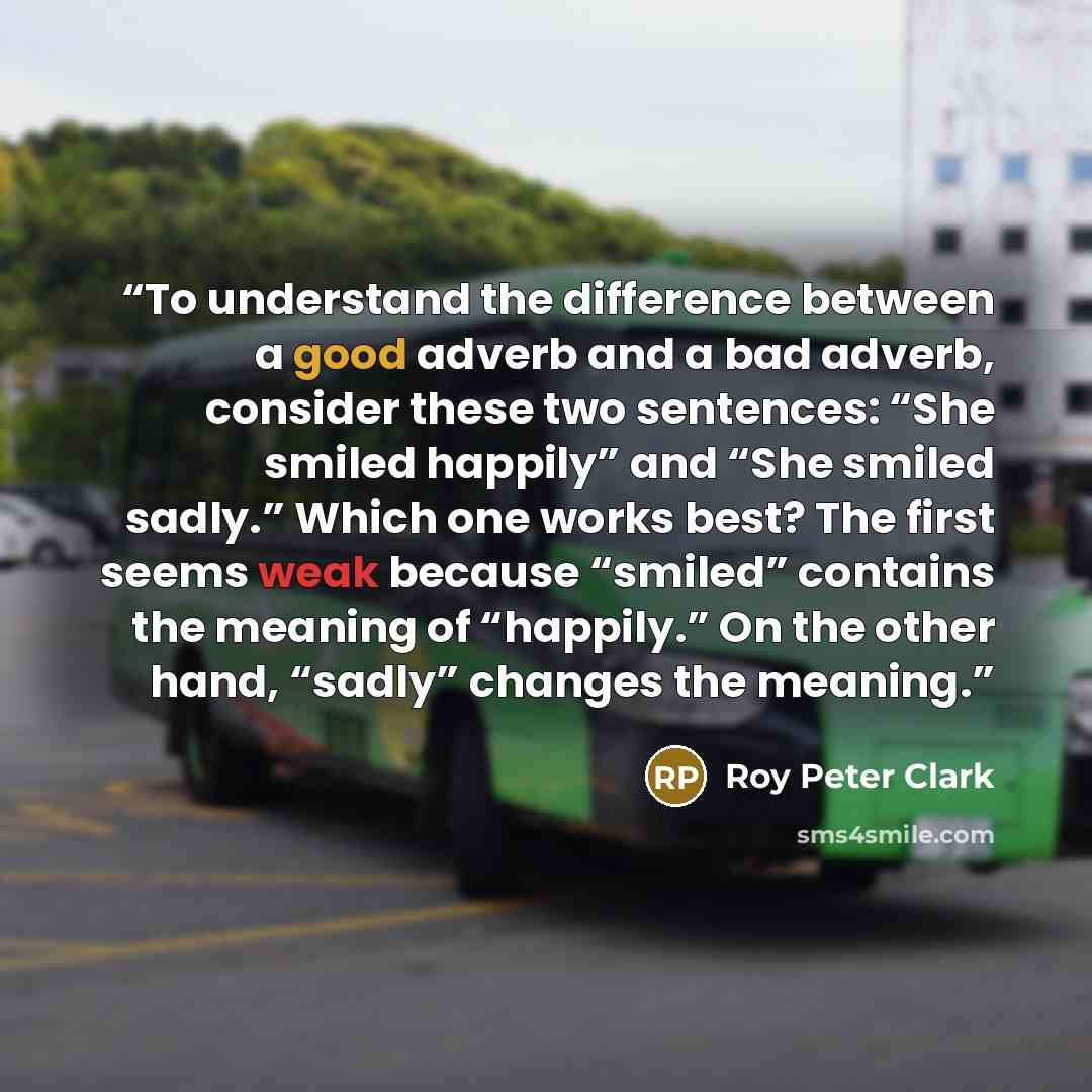 “To understand the difference between a good adverb and a bad adverb, consider these two sentences: “She smiled happily” and “She smiled sadly.” Which one works best? The first seems weak because “smiled” contains the meaning of “happily.” On the other hand, “sadly” changes the meaning.” quote by Roy Peter Clark