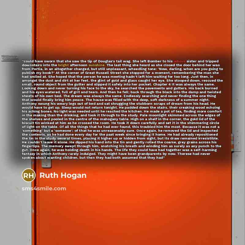 “could have sworn that she saw the tip of Douglas’s tail wag. She left Bomber to his odious sister and tripped downstairs into the bright afternoon sunshine. The last thing she heard as she closed the door behind her was from Portia, in an altogether changed, but still unpleasant, wheedling tone…” quote by Ruth Hogan