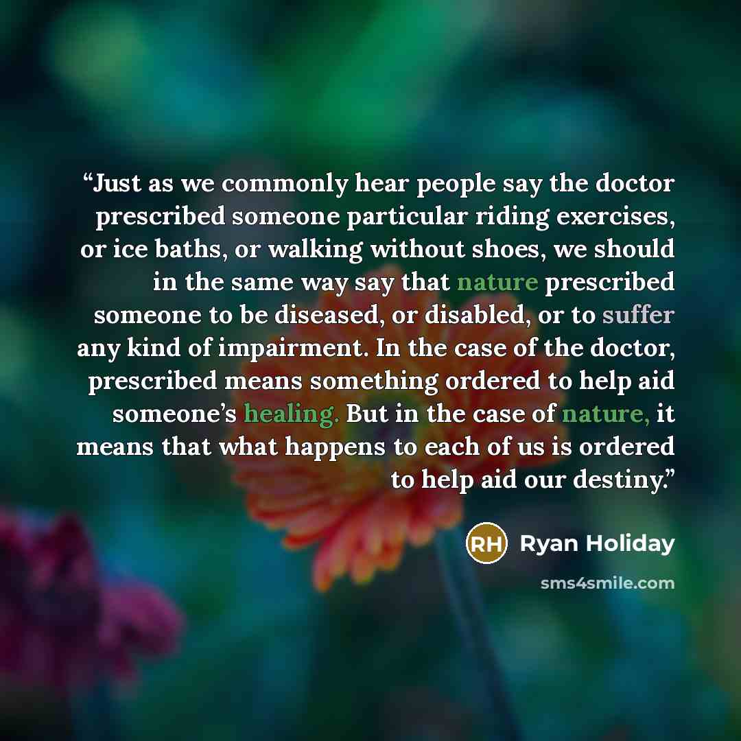 “Just as we commonly hear people say the doctor prescribed someone particular riding exercises, or ice baths, or walking without shoes, we should in the same way say that nature prescribed someone to be diseased, or disabled, or to suffer any kind of impairment. In the case of the doctor…” quote by Ryan Holiday