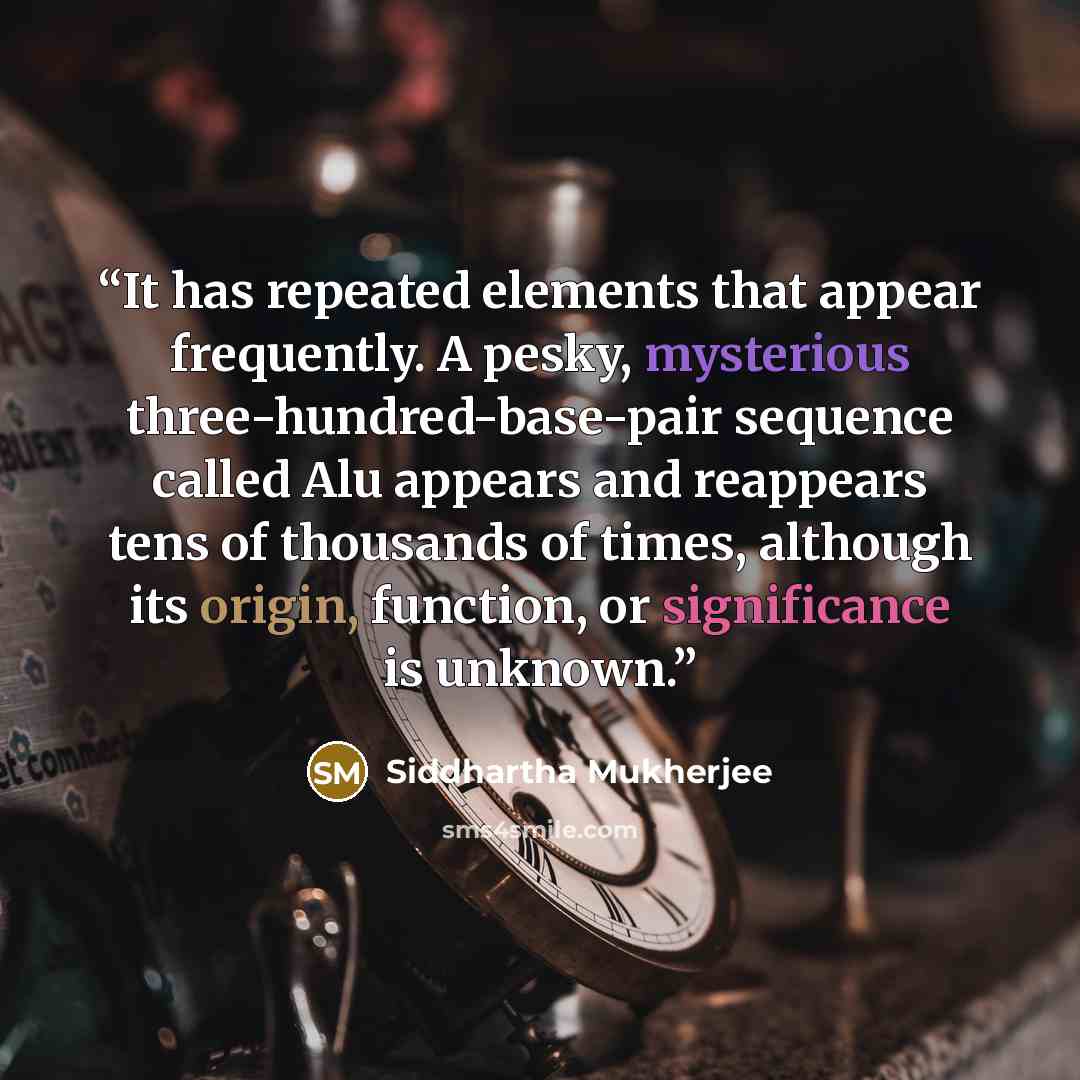 “It has repeated elements that appear frequently. A pesky, mysterious three-hundred-base-pair sequence called Alu appears and reappears tens of thousands of times, although its origin, function, or significance is unknown.” quote by Siddhartha Mukherjee
