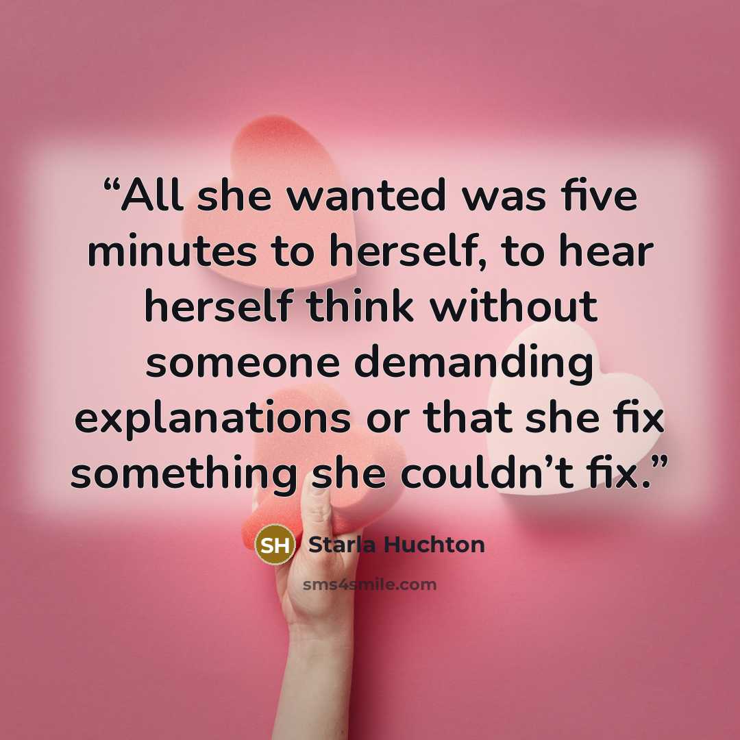 “All she wanted was five minutes to herself, to hear herself think without someone demanding explanations or that she fix something she couldn’t fix.” quote by Starla Huchton