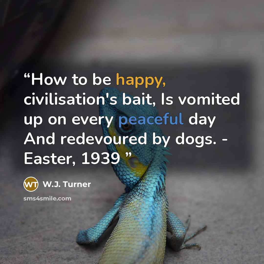 “How to be happy, civilisation's bait, Is vomited up on every peaceful day And redevoured by dogs. - Easter, 1939” quote by W.J. Turner