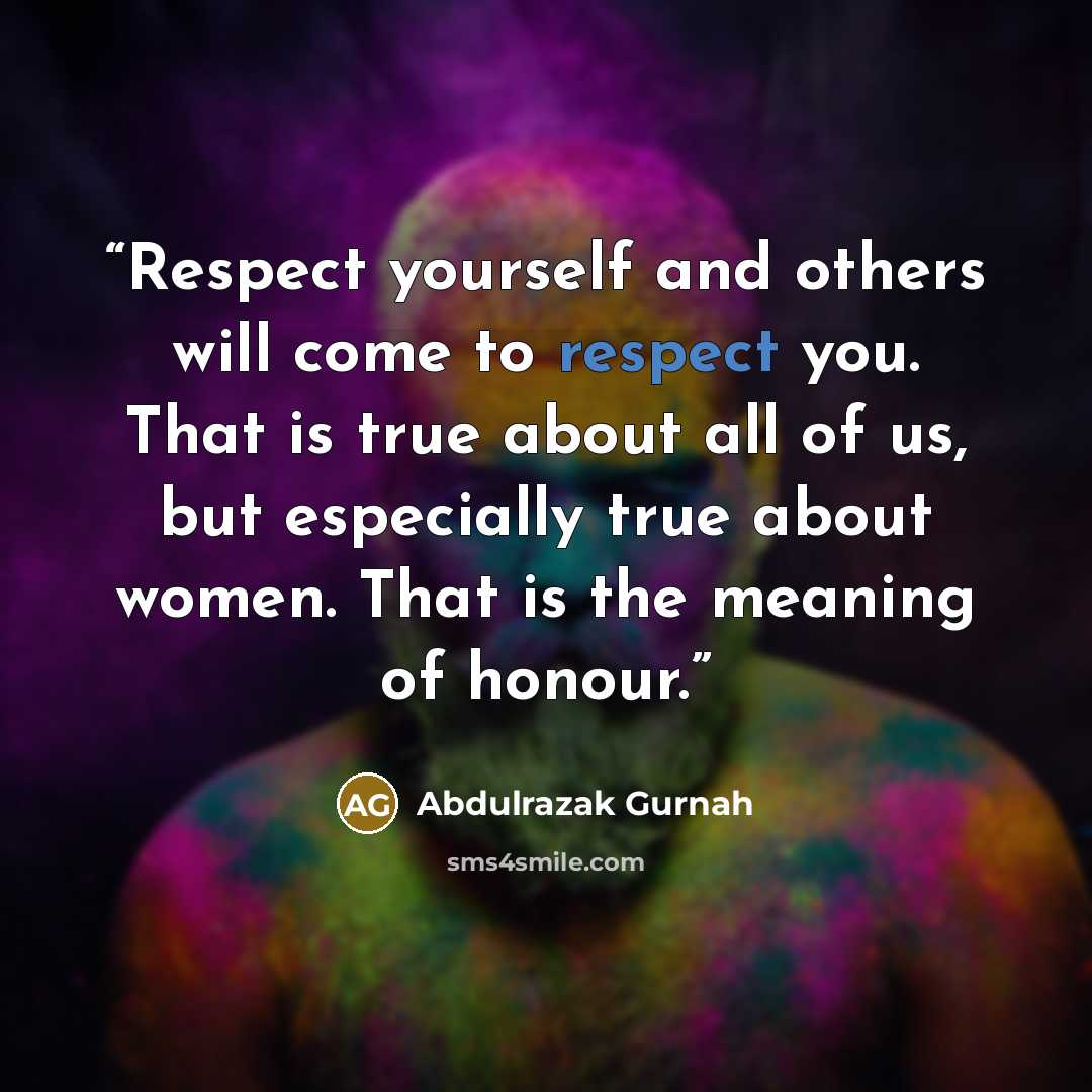 “Respect yourself and others will come to respect you. That is true about all of us, but especially true about women. That is the meaning of honour.” quote by Abdulrazak Gurnah