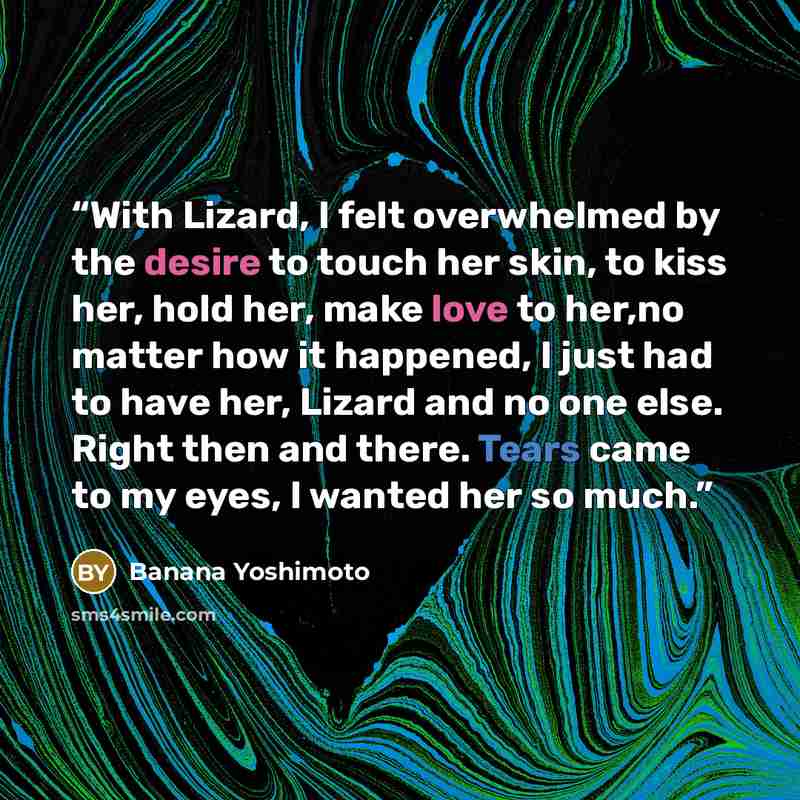 “With Lizard, I felt overwhelmed by the desire to touch her skin, to kiss her, hold her, make love to her,no matter how it happened, I just had to have her, Lizard and no one else. Right then and there. Tears came to my eyes, I wanted her so much.” quote by Banana Yoshimoto