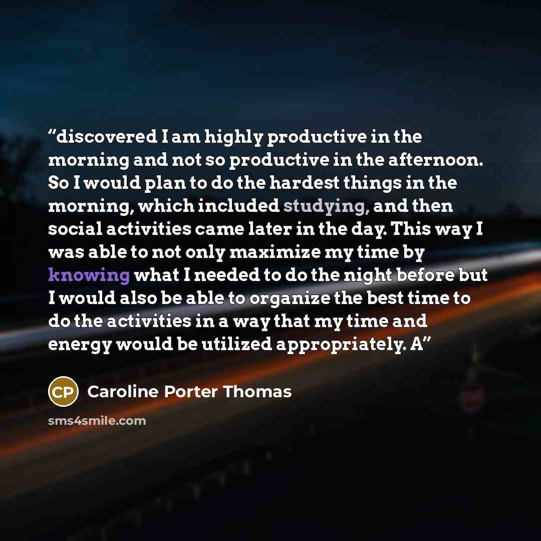 “discovered I am highly productive in the morning and not so productive in the afternoon. So I would plan to do the hardest things in the morning, which included studying, and then social activities came later in the day. This way I was able to not only maximize my time by knowing what I needed to…” quote by Caroline Porter Thomas