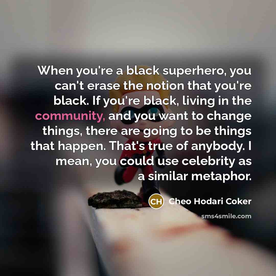 “When you're a black superhero, you can't erase the notion that you're black. If you're black, living in the community, and you want to change things, there are going to be things that happen. That's true of anybody. I mean, you could use celebrity as a similar metaphor.” quote by Cheo Hodari Coker