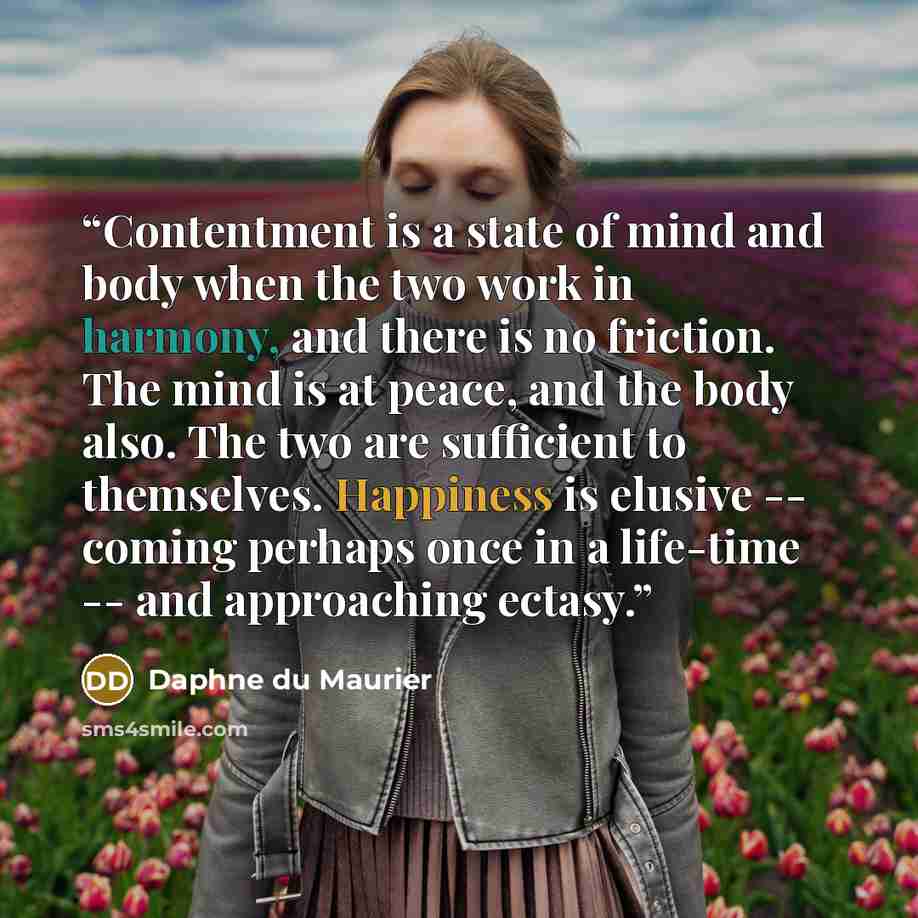 “Contentment is a state of mind and body when the two work in harmony, and there is no friction. The mind is at peace, and the body also. The two are sufficient to themselves. Happiness is elusive -- coming perhaps once in a life-time -- and approaching ectasy.” quote by Daphne du Maurier