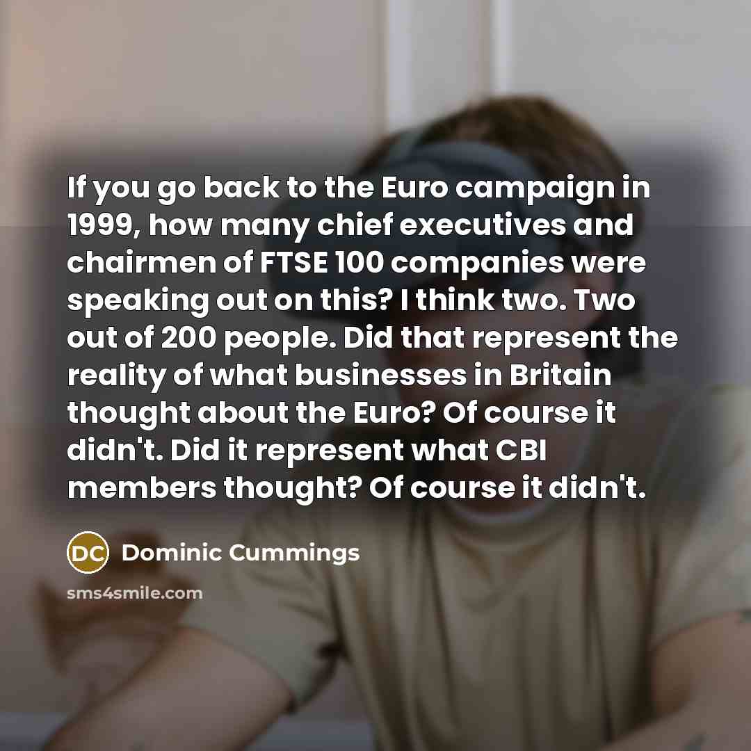 “If you go back to the Euro campaign in 1999, how many chief executives and chairmen of FTSE 100 companies were speaking out on this? I think two. Two out of 200 people. Did that represent the reality of what businesses in Britain thought about the Euro? Of course it didn't. Did it represent what…” quote by Dominic Cummings