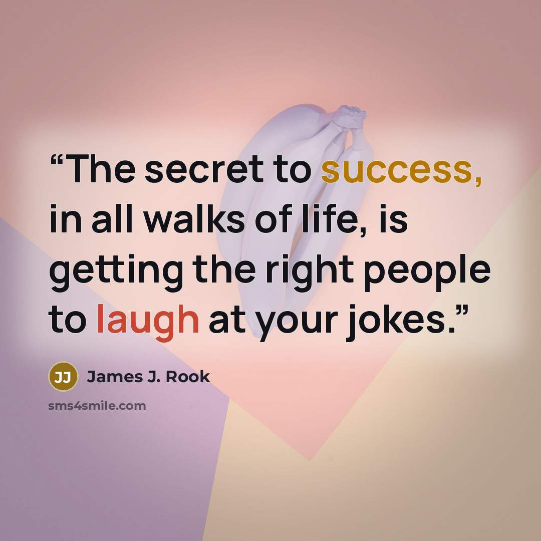 “The secret to success, in all walks of life, is getting the right people to laugh at your jokes.” quote by James J. Rook