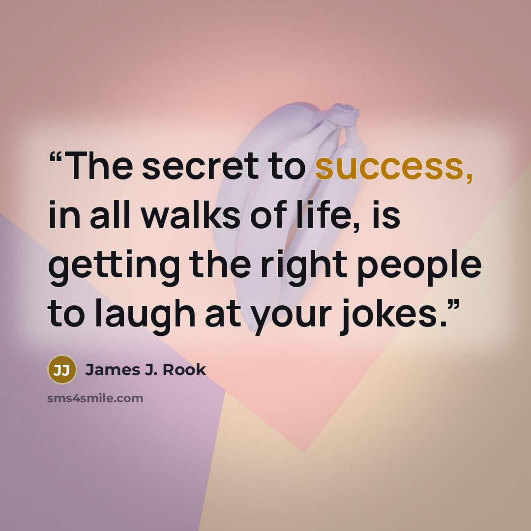 “The secret to success, in all walks of life, is getting the right people to laugh at your jokes.” quote by James J. Rook