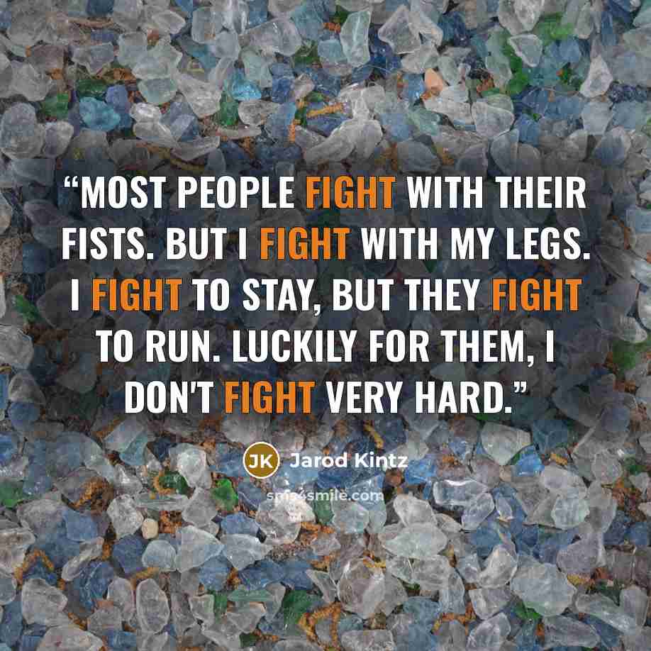 “Most people fight with their fists. But I fight with my legs. I fight to stay, but they fight to run. Luckily for them, I don't fight very hard.” quote by Jarod Kintz