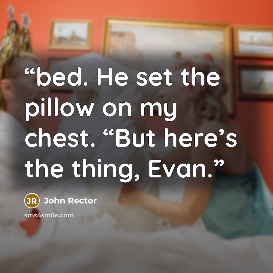 “bed. He set the pillow on my chest. “But here’s the thing, Evan.” quote by John Rector