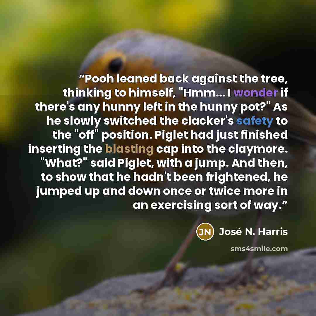 “Pooh leaned back against the tree, thinking to himself, "Hmm... I wonder if there's any hunny left in the hunny pot?" As he slowly switched the clacker's safety to the "off" position. Piglet had just finished inserting the blasting cap into the claymore. "What?" said Piglet, with a jump. And then…” quote by José N. Harris