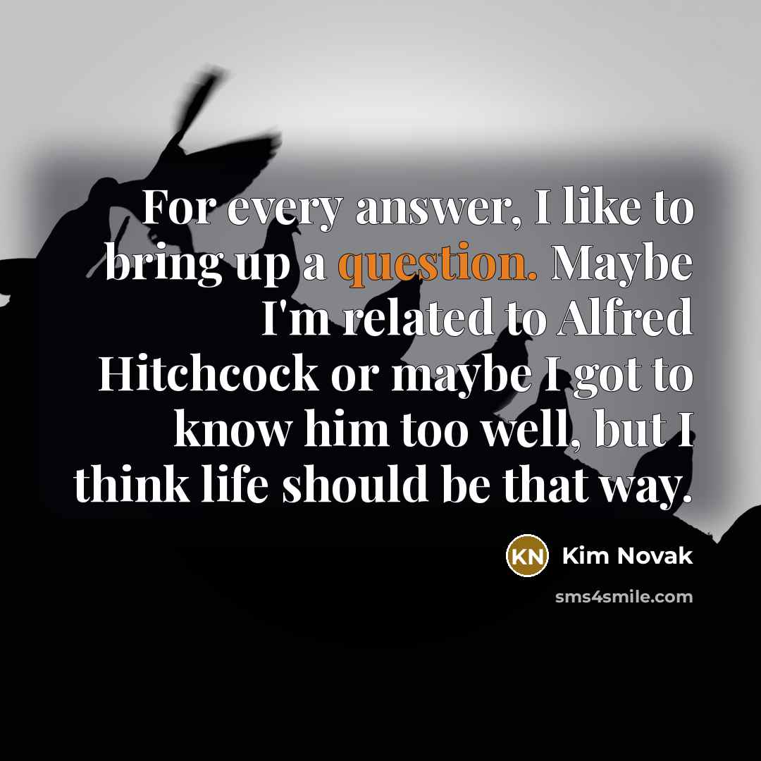 “For every answer, I like to bring up a question. Maybe I'm related to Alfred Hitchcock or maybe I got to know him too well, but I think life should be that way.” quote by Kim Novak