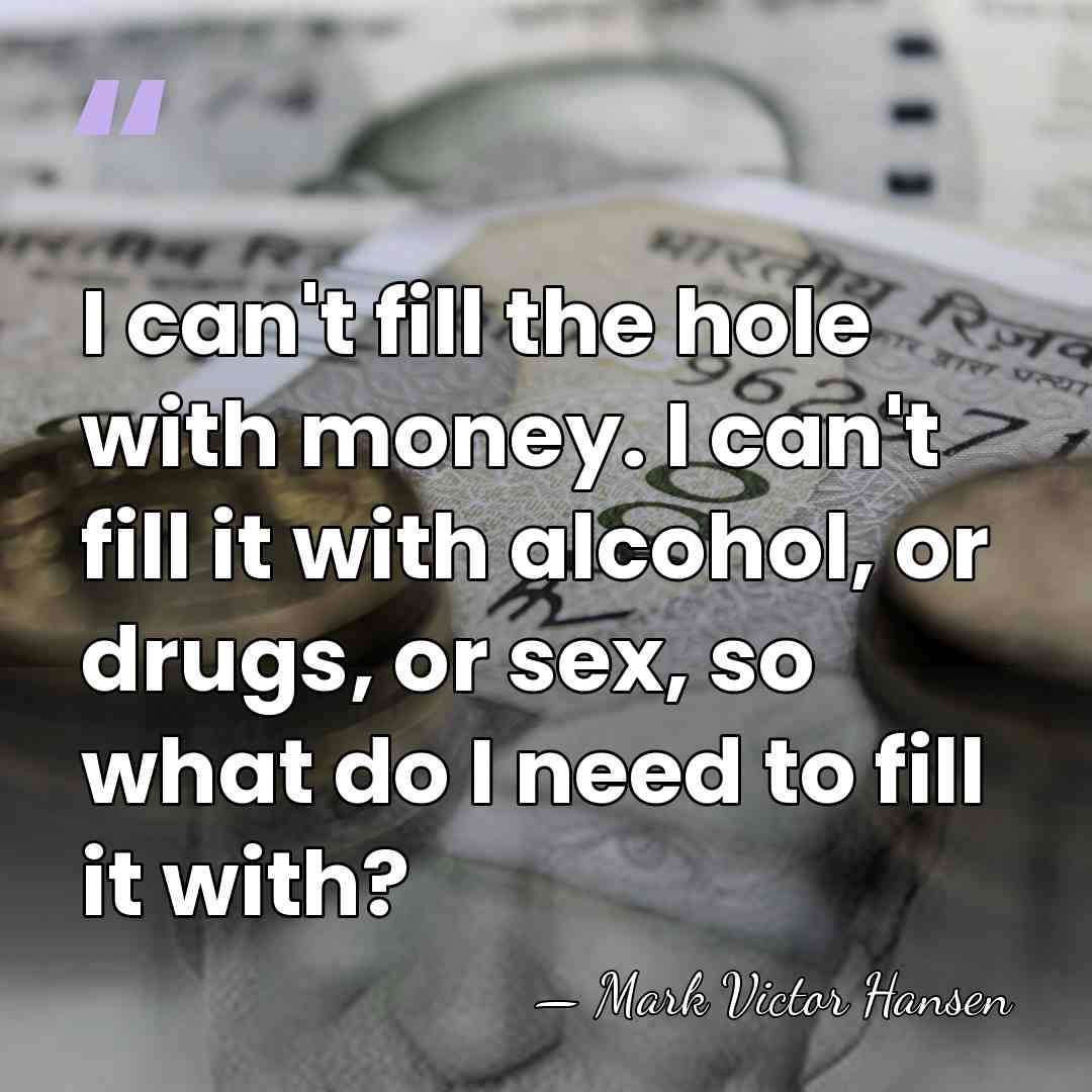 I can't fill the hole with money. I can't fill it with&hellip; - Mark Victor Hansen
