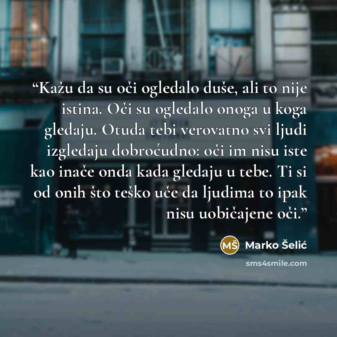 “Kažu da su oči ogledalo duše, ali to nije istina. Oči su ogledalo onoga u koga gledaju. Otuda tebi verovatno svi ljudi izgledaju dobroćudno: oči im nisu iste kao inače onda kada gledaju u tebe. Ti si od onih što teško uče da ljudima to ipak nisu uobičajene oči.” quote by Marko Šelić