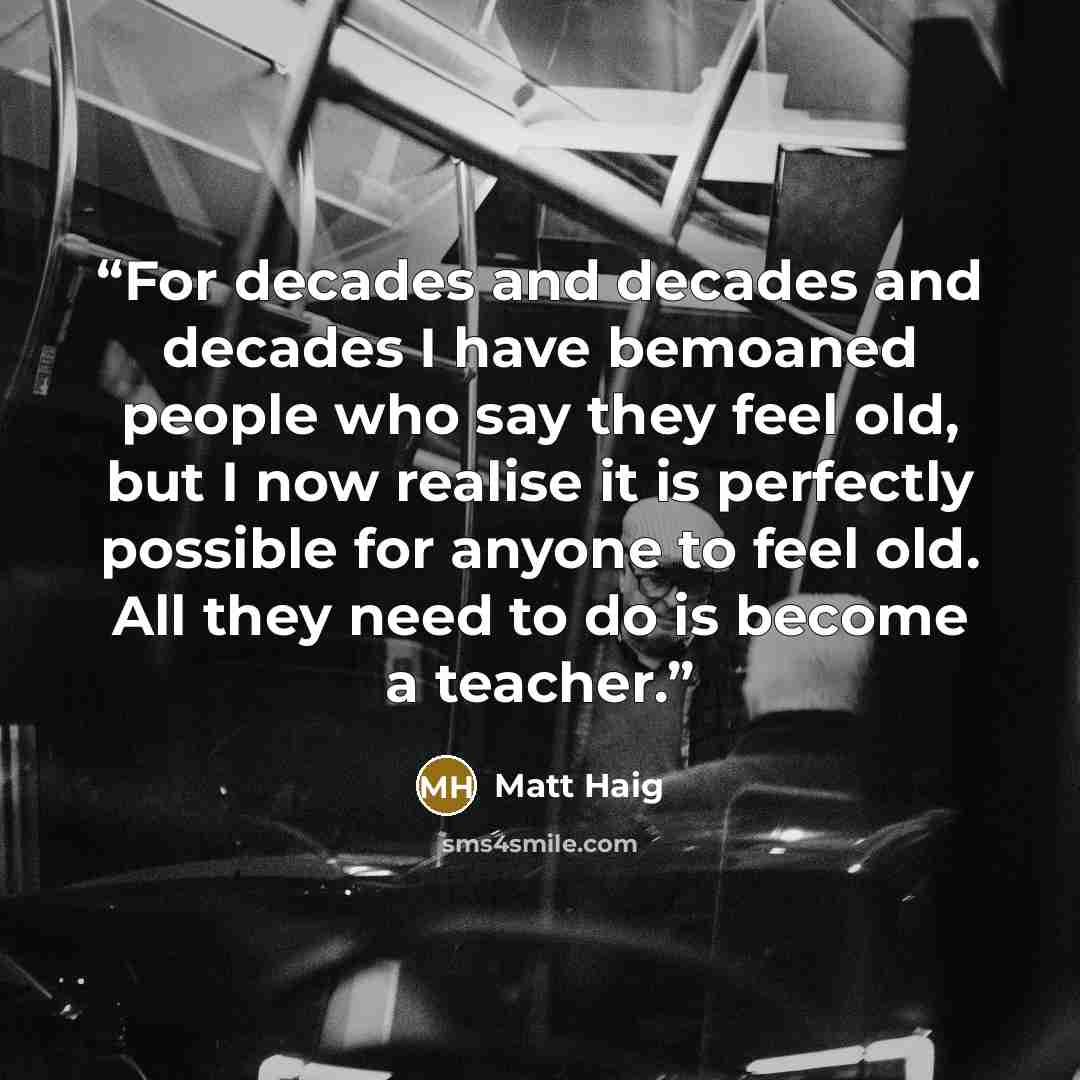 “For decades and decades and decades I have bemoaned people who say they feel old, but I now realise it is perfectly possible for anyone to feel old. All they need to do is become a teacher.” quote by Matt Haig