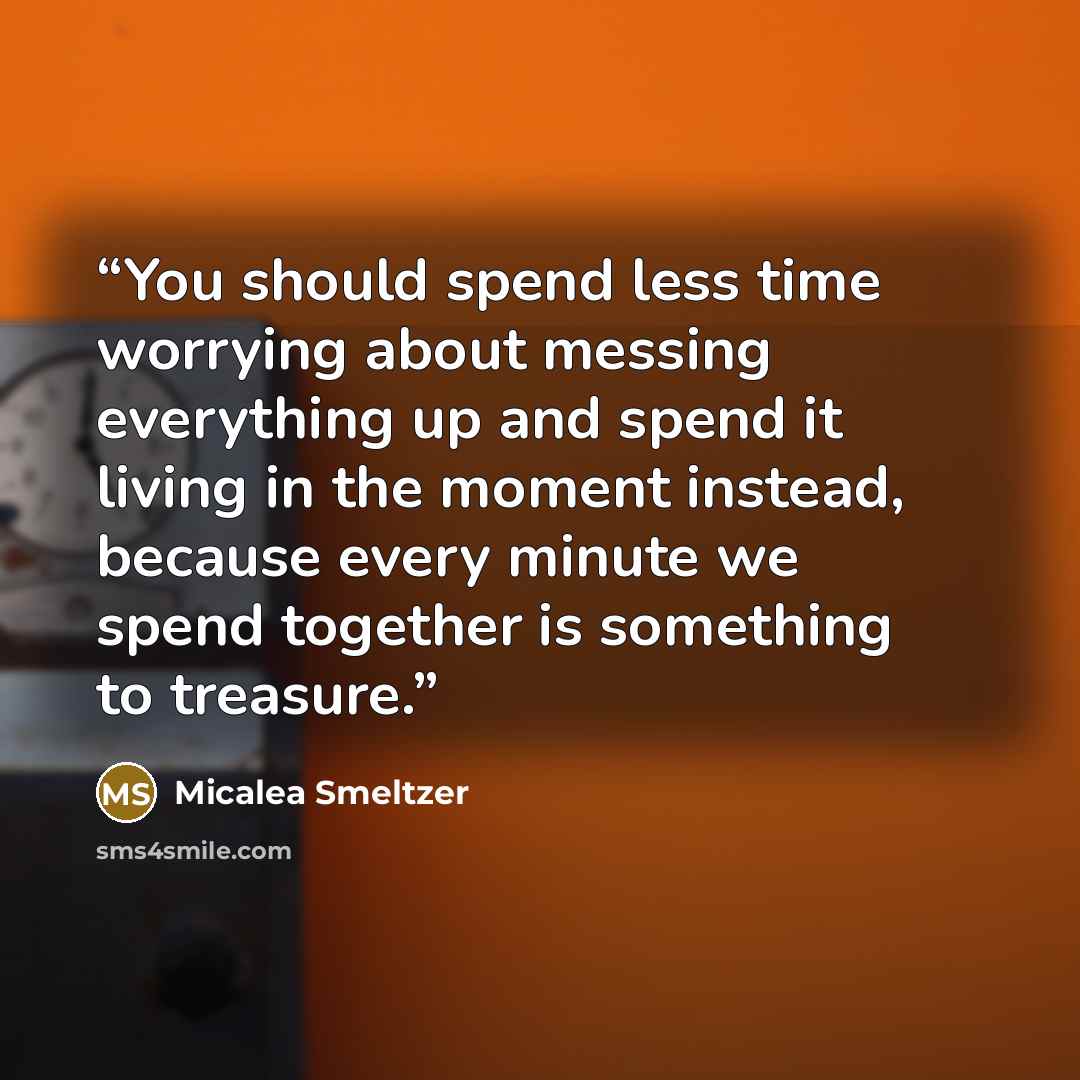 “You should spend less time worrying about messing everything up and spend it living in the moment instead, because every minute we spend together is something to treasure.” quote by Micalea Smeltzer