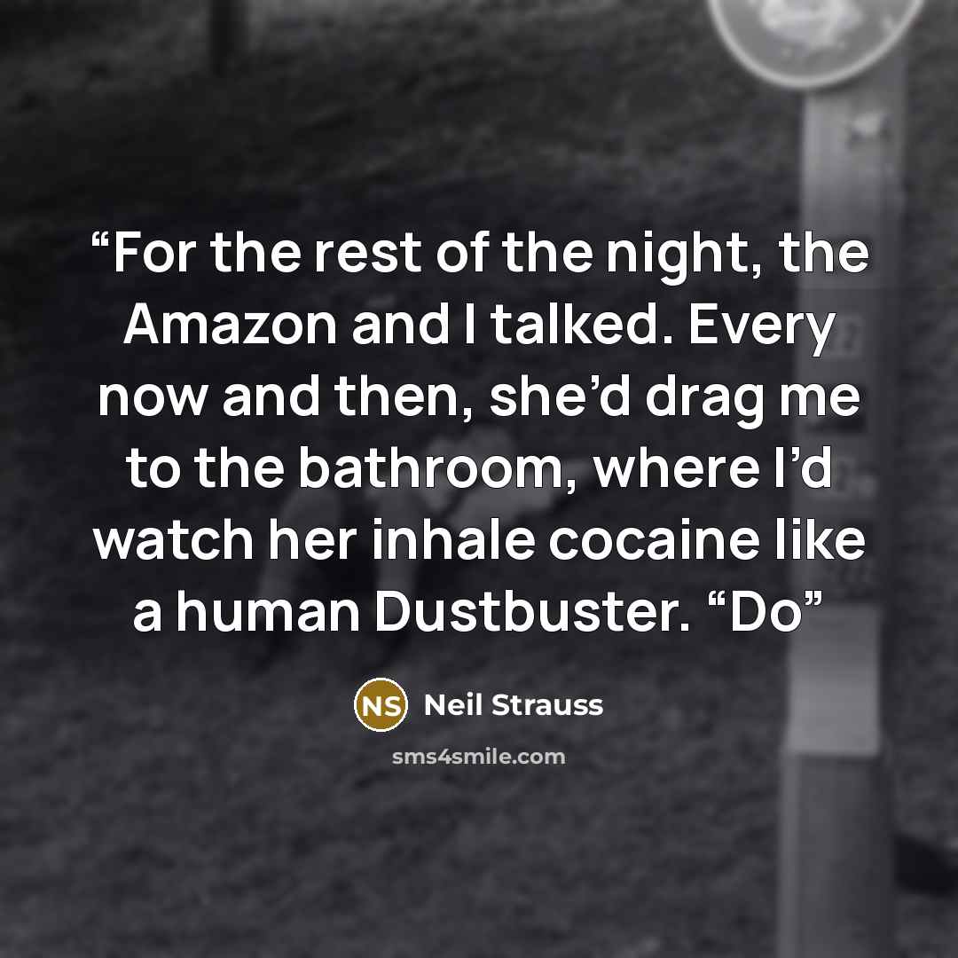 “For the rest of the night, the Amazon and I talked. Every now and then, she’d drag me to the bathroom, where I’d watch her inhale cocaine like a human Dustbuster. “Do” quote by Neil Strauss