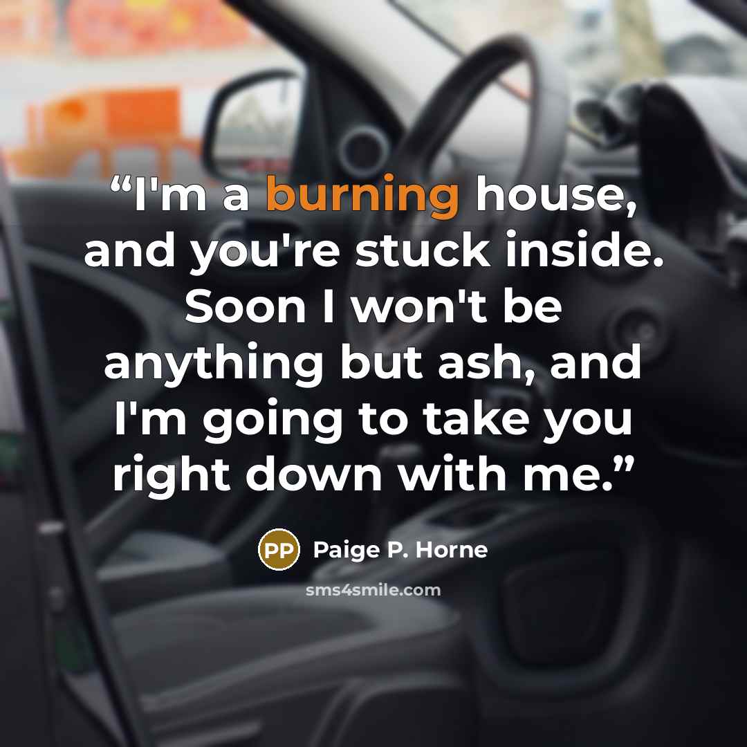 “I'm a burning house, and you're stuck inside. Soon I won't be anything but ash, and I'm going to take you right down with me.” quote by Paige P. Horne