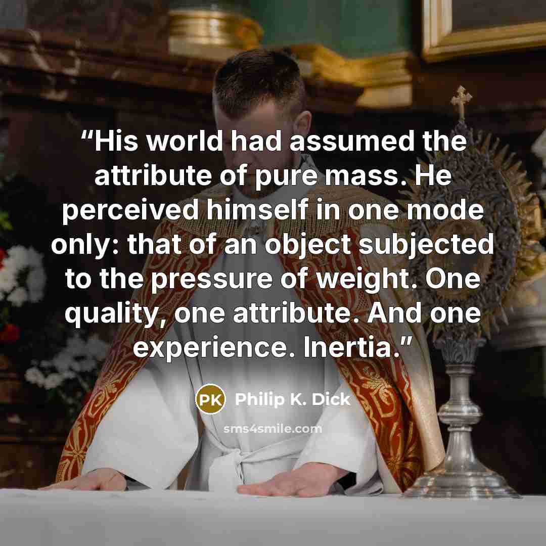 “His world had assumed the attribute of pure mass. He perceived himself in one mode only: that of an object subjected to the pressure of weight. One quality, one attribute. And one experience. Inertia.” quote by Philip K. Dick