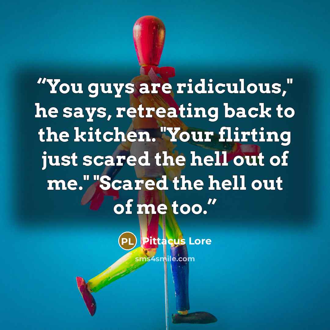 “You guys are ridiculous," he says, retreating back to the kitchen. "Your flirting just scared the hell out of me." "Scared the hell out of me too.” quote by Pittacus Lore
