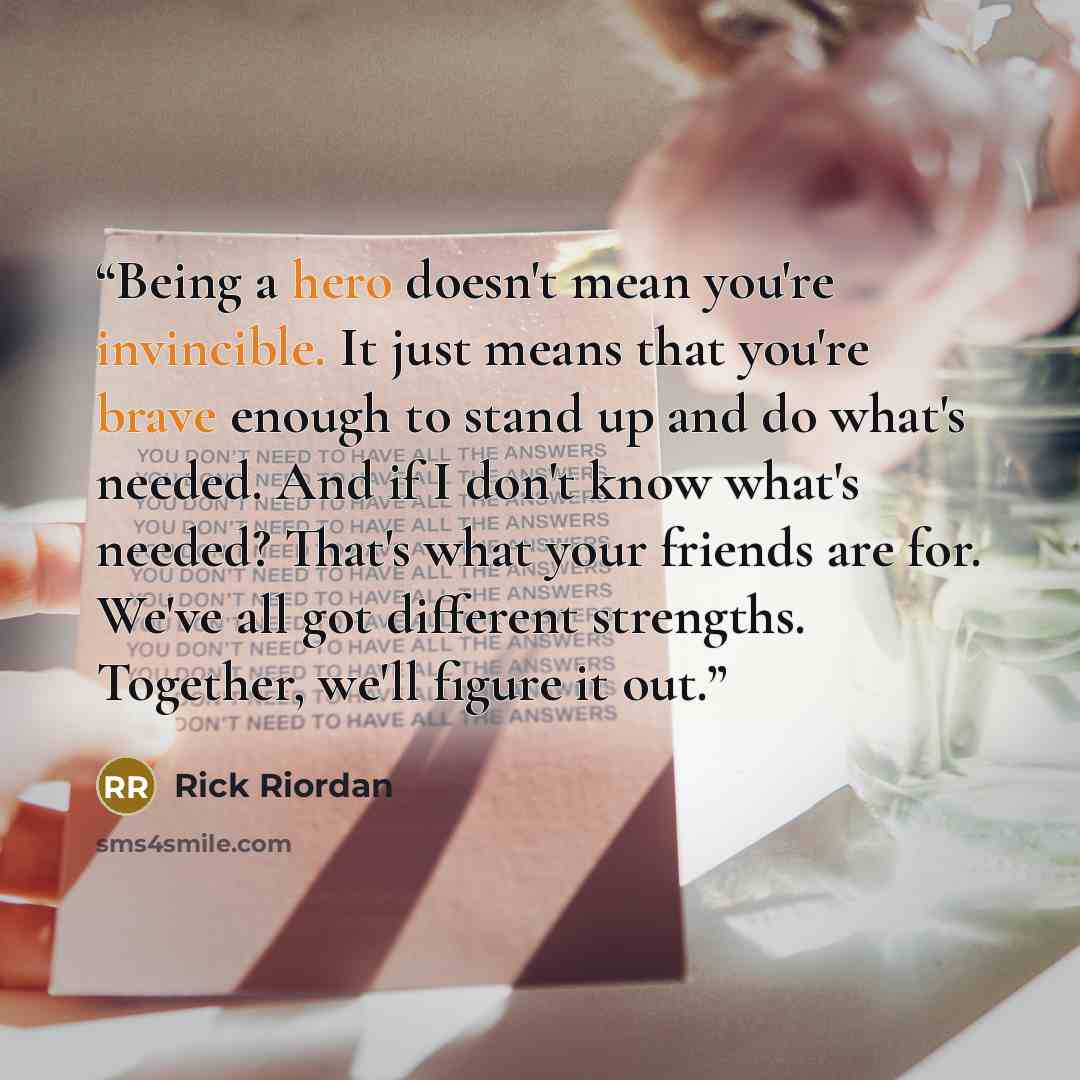 “Being a hero doesn't mean you're invincible. It just means that you're brave enough to stand up and do what's needed. And if I don't know what's needed? That's what your friends are for. We've all got different strengths. Together, we'll figure it out.” quote by Rick Riordan