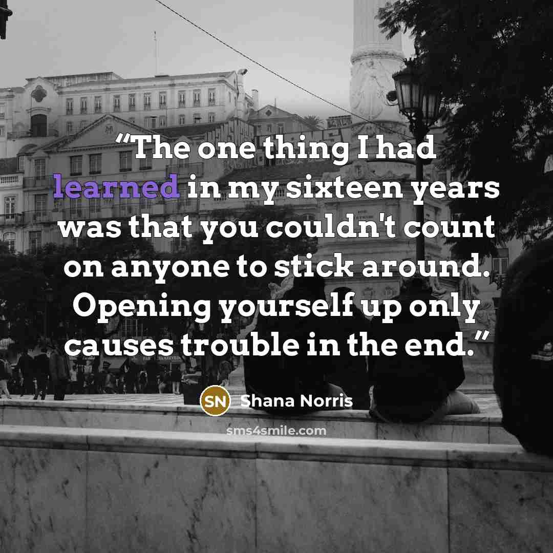 “The one thing I had learned in my sixteen years was that you couldn't count on anyone to stick around. Opening yourself up only causes trouble in the end.” quote by Shana Norris