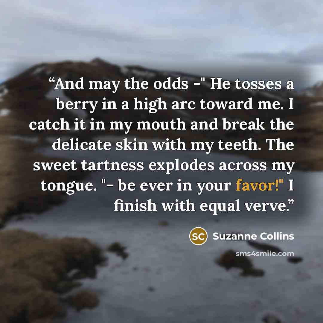 “And may the odds -" He tosses a berry in a high arc toward me. I catch it in my mouth and break the delicate skin with my teeth. The sweet tartness explodes across my tongue. "- be ever in your favor!" I finish with equal verve.” quote by Suzanne Collins