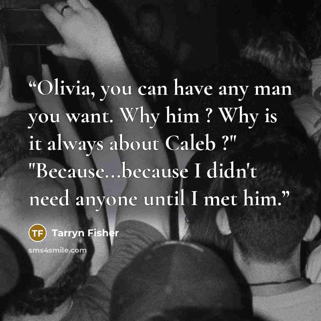 “Olivia, you can have any man you want. Why him ? Why is it always about Caleb ?" "Because...because I didn't need anyone until I met him.” quote by Tarryn Fisher