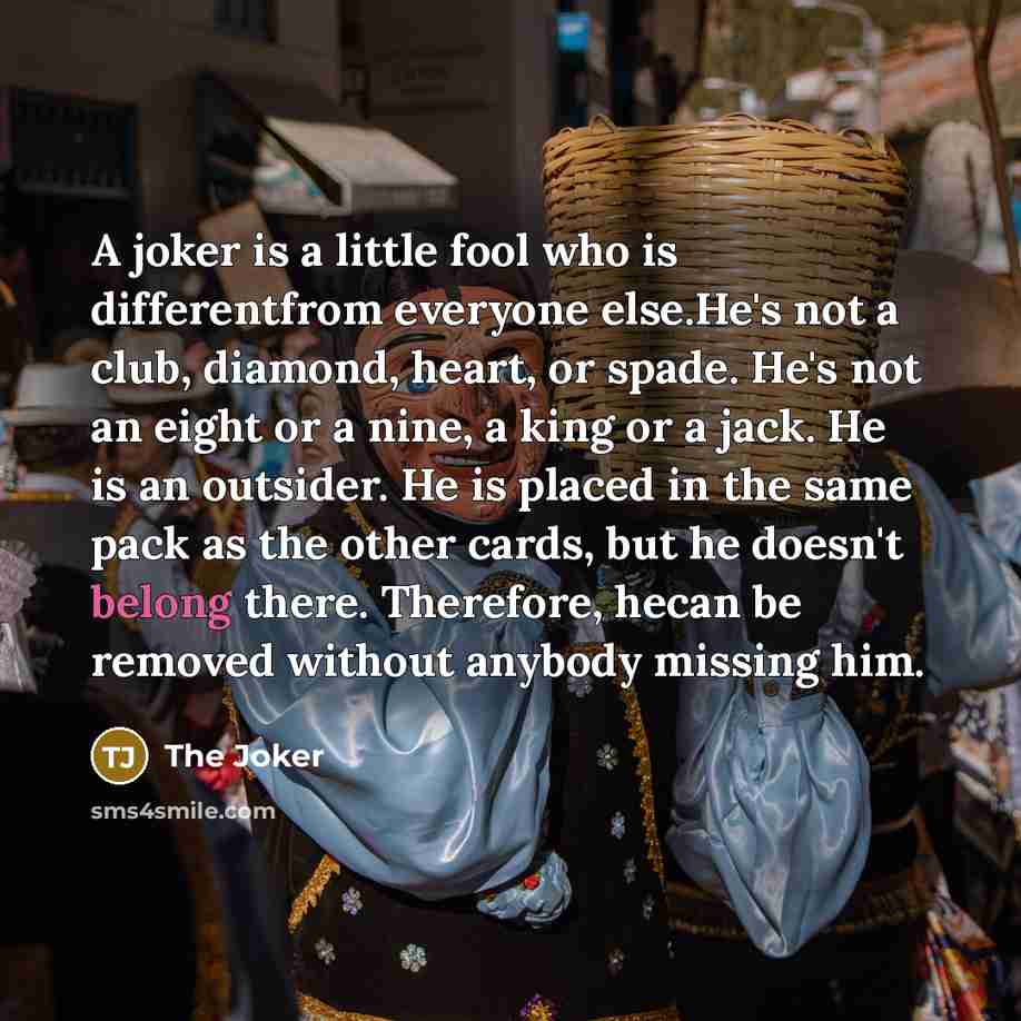 “A joker is a little fool who is differentfrom everyone else.He's not a club, diamond, heart, or spade. He's not an eight or a nine, a king or a jack. He is an outsider. He is placed in the same pack as the other cards, but he doesn't belong there. Therefore, hecan be removed without anybody…” quote by The Joker