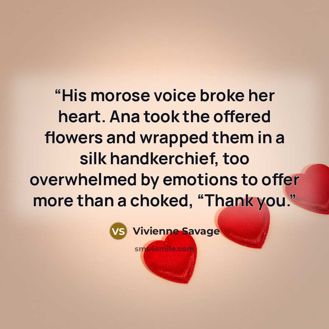 “His morose voice broke her heart. Ana took the offered flowers and wrapped them in a silk handkerchief, too overwhelmed by emotions to offer more than a choked, “Thank you.” quote by Vivienne Savage