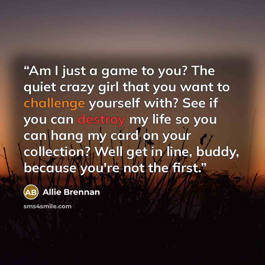 “Am I just a game to you? The quiet crazy girl that you want to challenge yourself with? See if you can destroy my life so you can hang my card on your collection? Well get in line, buddy, because you're not the first.” quote by Allie Brennan