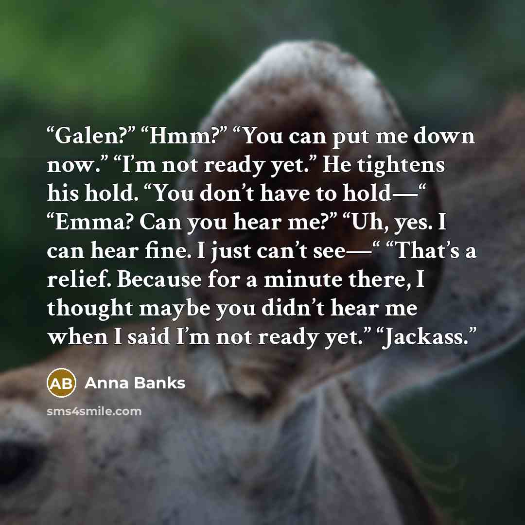 “Galen?” “Hmm?” “You can put me down now.” “I’m not ready yet.” He tightens his hold. “You don’t have to hold—“ “Emma? Can you hear me?” “Uh, yes. I can hear fine. I just can’t see—“ “That’s a relief. Because for a minute there, I thought maybe you didn’t hear me when I said I’m not ready yet.”…” quote by Anna Banks