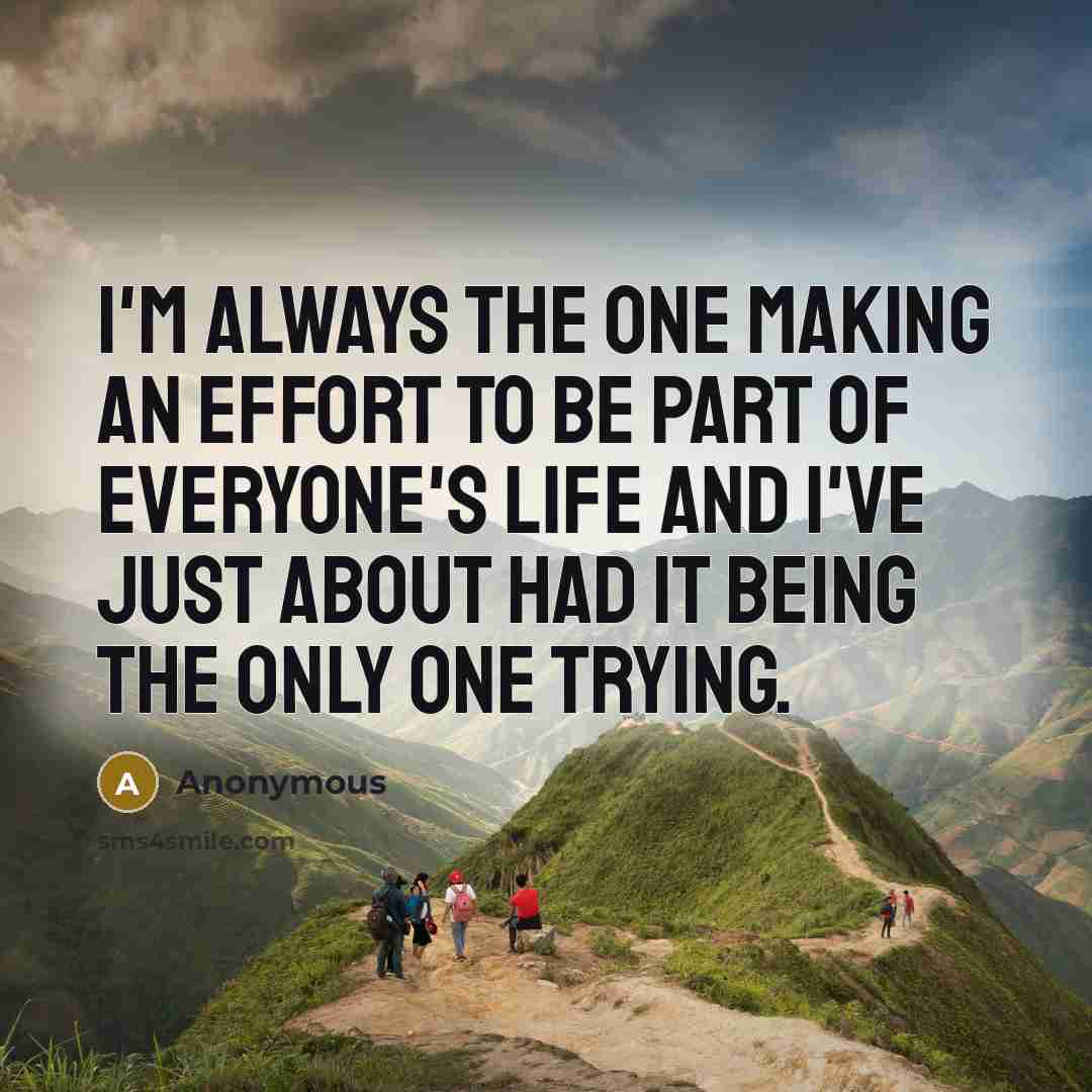 “I'm always the one making an effort to be part of everyone's life and I've just about had it being the only one trying.” quote by Anonymous