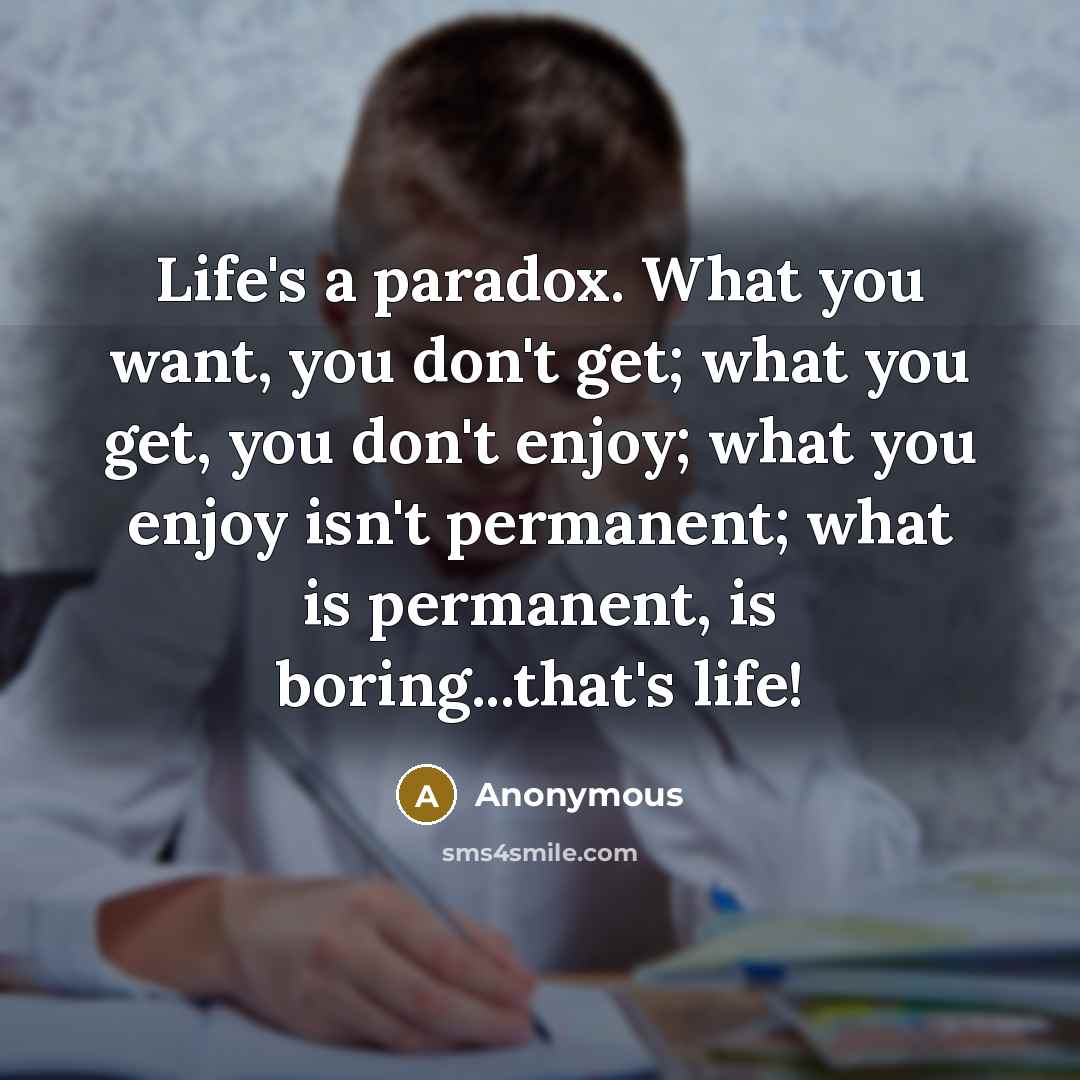 “Life's a paradox. What you want, you don't get; what you get, you don't enjoy; what you enjoy isn't permanent; what is permanent, is boring...that's life!” quote by Anonymous