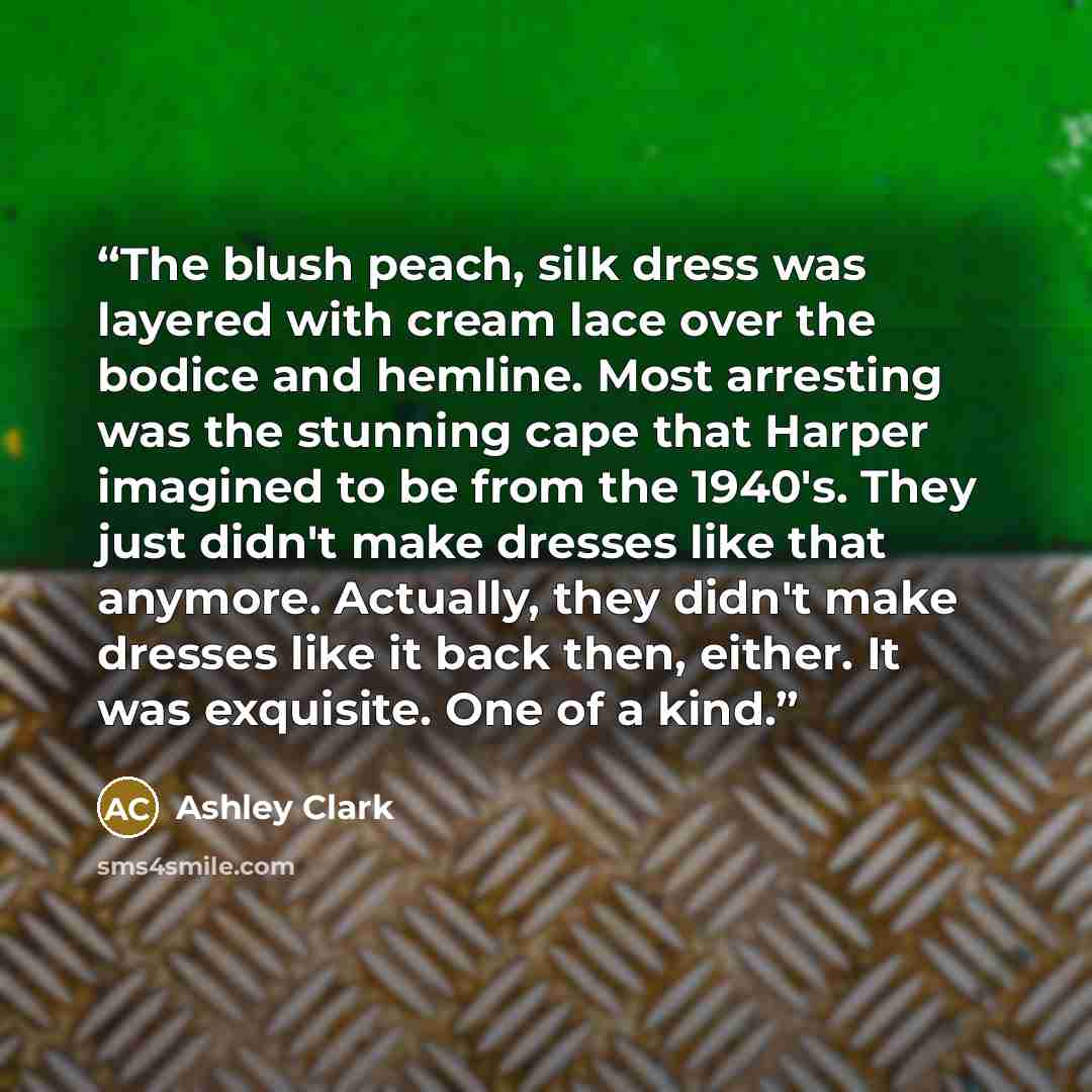 “The blush peach, silk dress was layered with cream lace over the bodice and hemline. Most arresting was the stunning cape that Harper imagined to be from the 1940's. They just didn't make dresses like that anymore. Actually, they didn't make dresses like it back then, either. It was exquisite. One…” quote by Ashley Clark