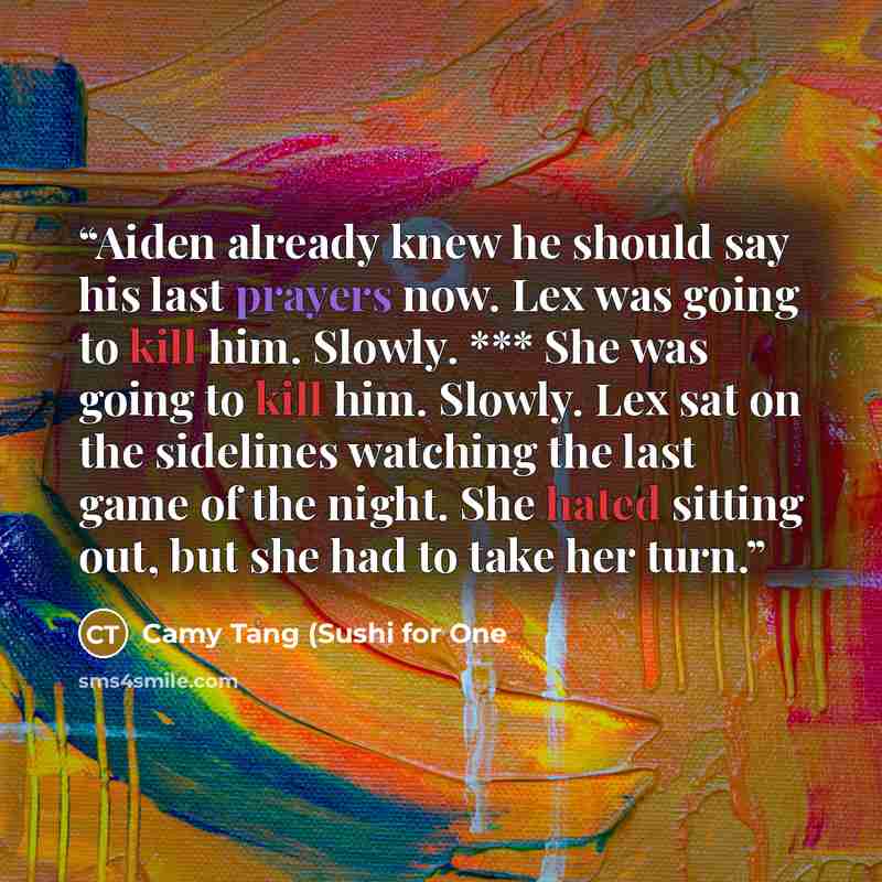 “Aiden already knew he should say his last prayers now. Lex was going to kill him. Slowly. *** She was going to kill him. Slowly. Lex sat on the sidelines watching the last game of the night. She hated sitting out, but she had to take her turn.” quote by Camy Tang (Sushi for One