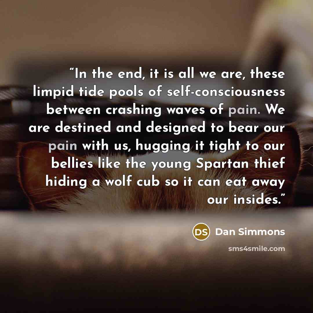 “In the end, it is all we are, these limpid tide pools of self-consciousness between crashing waves of pain. We are destined and designed to bear our pain with us, hugging it tight to our bellies like the young Spartan thief hiding a wolf cub so it can eat away our insides.” quote by Dan Simmons
