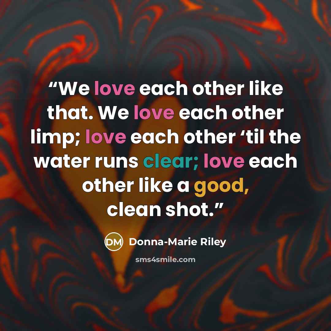 “We love each other like that. We love each other limp; love each other ‘til the water runs clear; love each other like a good, clean shot.” quote by Donna-Marie Riley