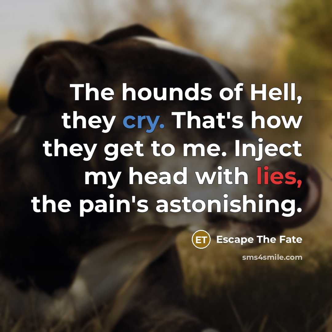 “The hounds of Hell, they cry. That's how they get to me. Inject my head with lies, the pain's astonishing.” quote by Escape The Fate