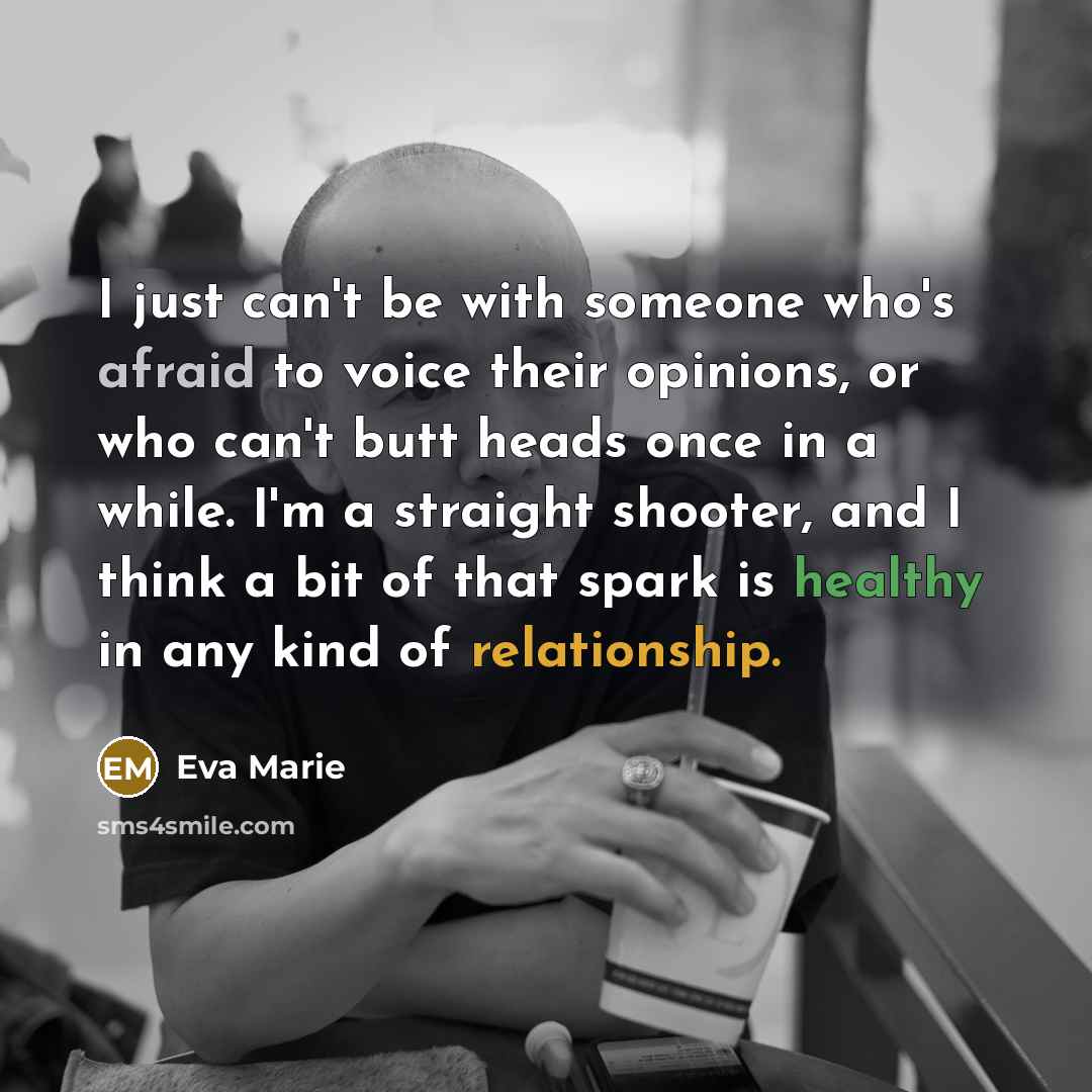“I just can't be with someone who's afraid to voice their opinions, or who can't butt heads once in a while. I'm a straight shooter, and I think a bit of that spark is healthy in any kind of relationship.” quote by Eva Marie