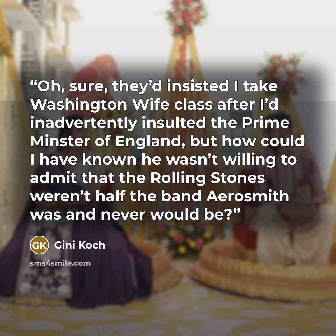 “Oh, sure, they’d insisted I take Washington Wife class after I’d inadvertently insulted the Prime Minster of England, but how could I have known he wasn’t willing to admit that the Rolling Stones weren’t half the band Aerosmith was and never would be?” quote by Gini Koch