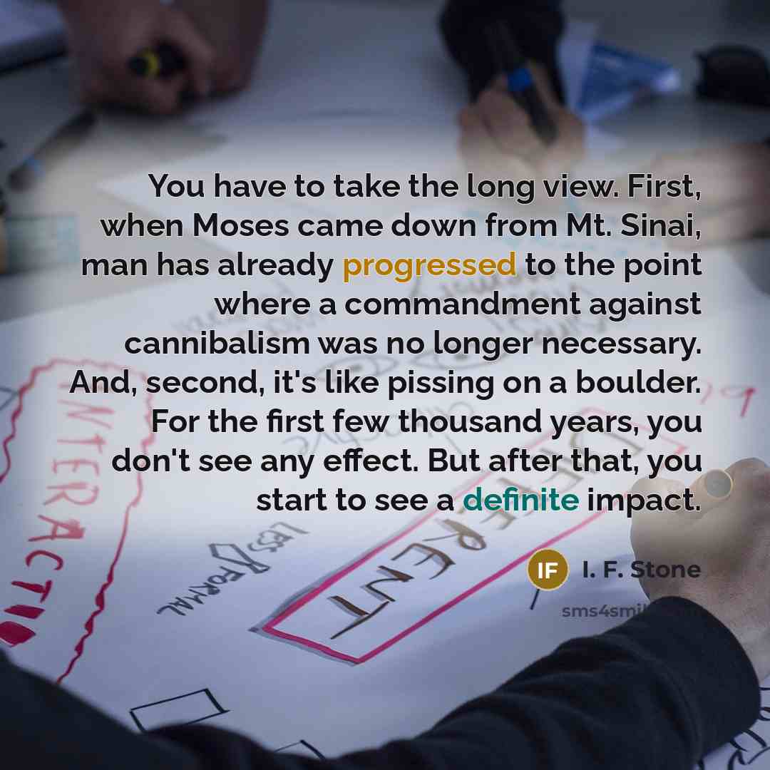 “You have to take the long view. First, when Moses came down from Mt. Sinai, man has already progressed to the point where a commandment against cannibalism was no longer necessary. And, second, it's like pissing on a boulder. For the first few thousand years, you don't see any effect. But after…” quote by I. F. Stone