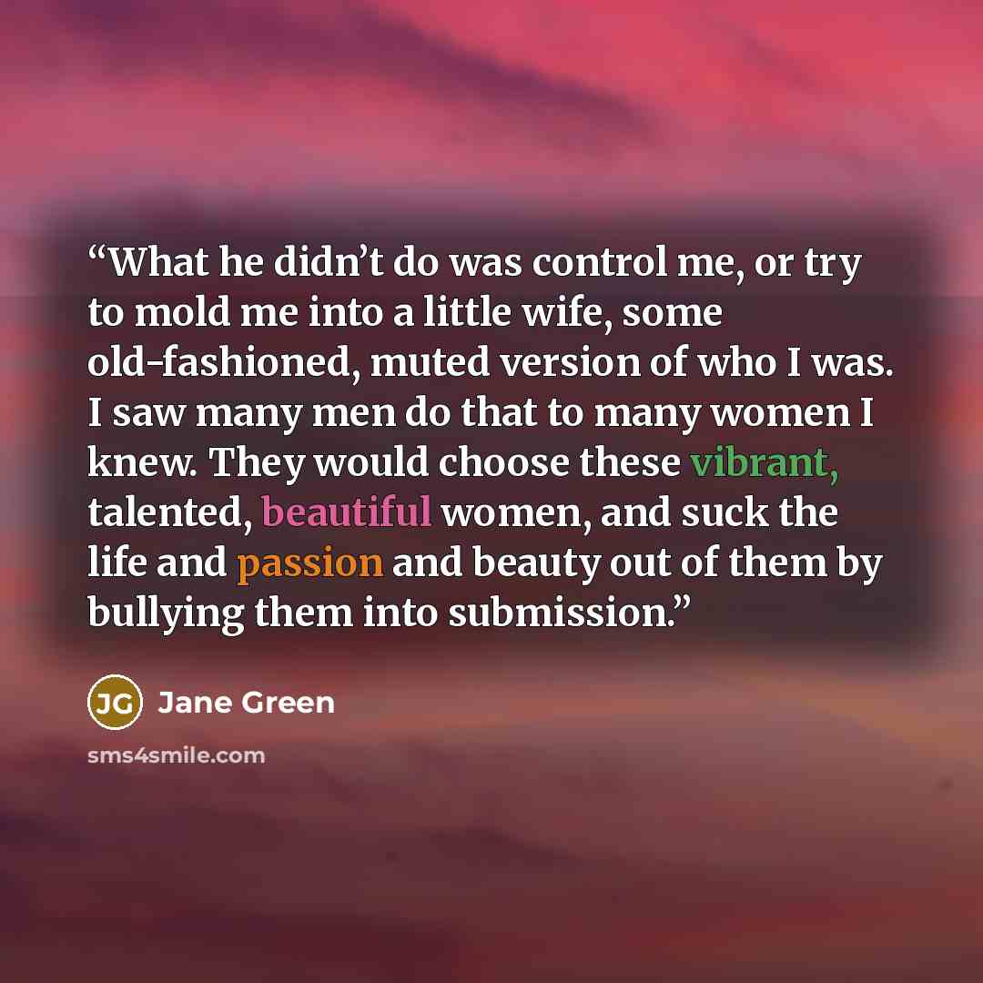 “What he didn’t do was control me, or try to mold me into a little wife, some old-fashioned, muted version of who I was. I saw many men do that to many women I knew. They would choose these vibrant, talented, beautiful women, and suck the life and passion and beauty out of them by bullying them…” quote by Jane Green