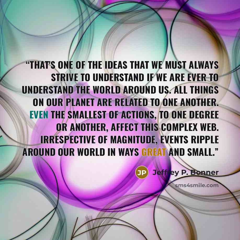 “That's one of the ideas that we must always strive to understand if we are ever to understand the world around us. All things on our planet are related to one another. Even the smallest of actions, to one degree or another, affect this complex web. Irrespective of magnitude, events ripple around…” quote by Jeffrey P. Bonner