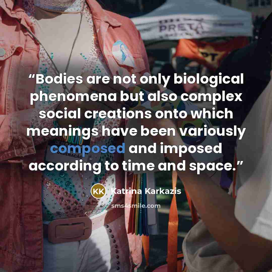 “Bodies are not only biological phenomena but also complex social creations onto which meanings have been variously composed and imposed according to time and space.” quote by Katrina Karkazis