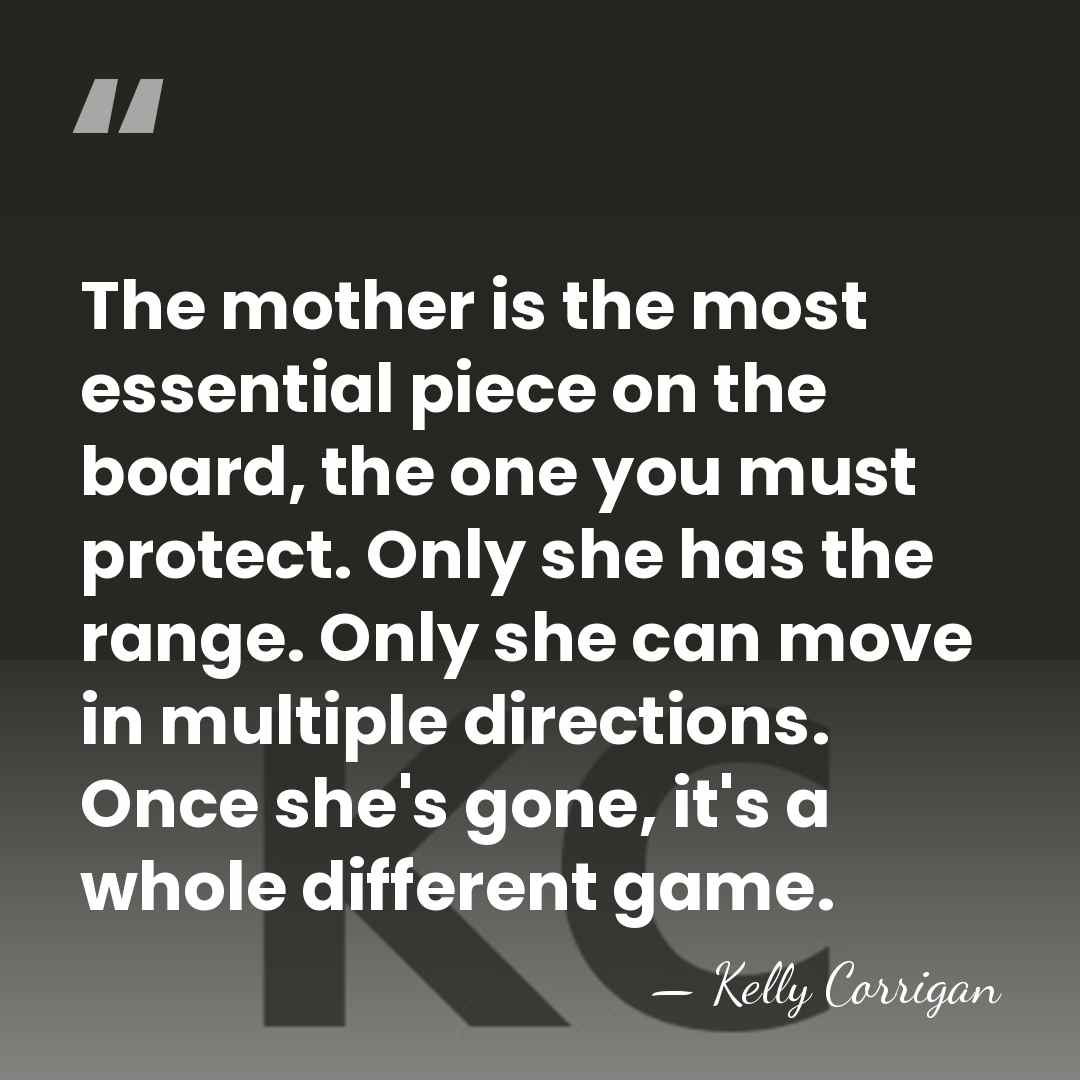 The mother is the most essential piece on the board, the one&hellip; - Kelly Corrigan