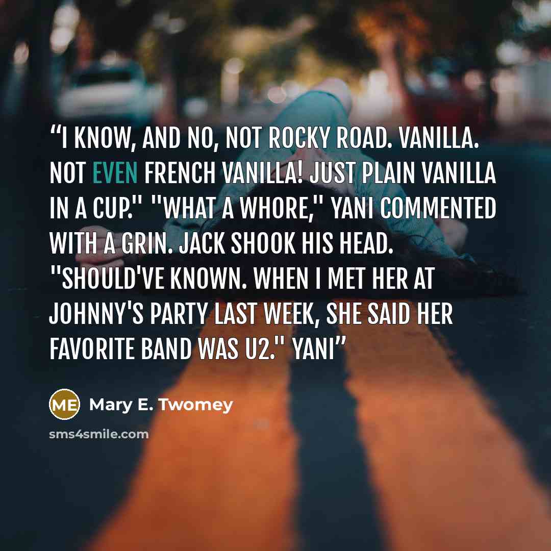 “I know, and no, not rocky road. Vanilla. Not even French vanilla! Just plain vanilla in a cup." "What a whore," Yani commented with a grin. Jack shook his head. "Should've known. When I met her at Johnny's party last week, she said her favorite band was U2." Yani” quote by Mary E. Twomey