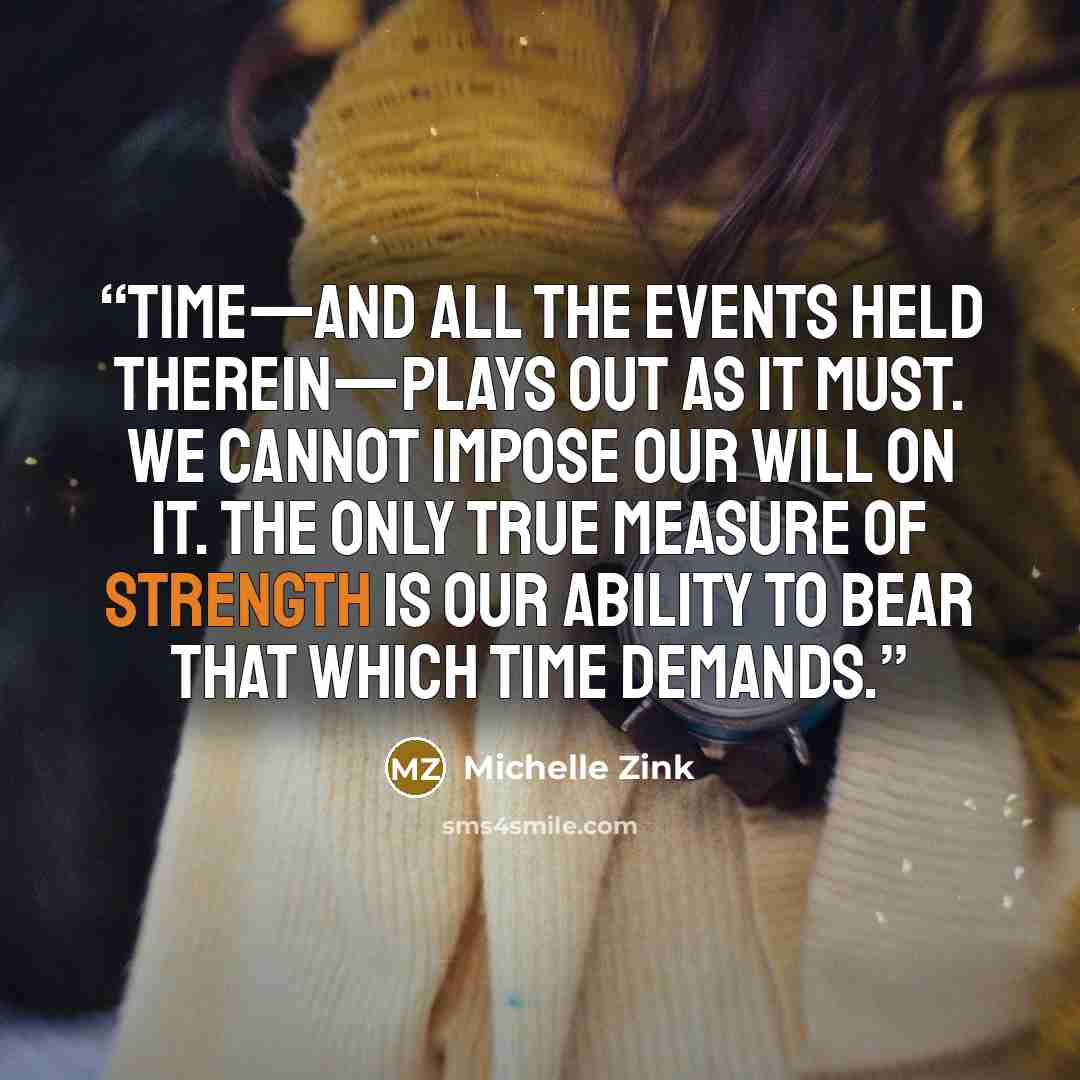 “Time—and all the events held therein—plays out as it must. We cannot impose our will on it. The only true measure of strength is our ability to bear that which time demands.” quote by Michelle Zink
